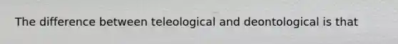 The difference between teleological and deontological is that