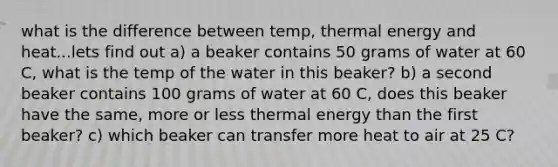 what is the difference between temp, thermal energy and heat...lets find out a) a beaker contains 50 grams of water at 60 C, what is the temp of the water in this beaker? b) a second beaker contains 100 grams of water at 60 C, does this beaker have the same, more or less thermal energy than the first beaker? c) which beaker can transfer more heat to air at 25 C?