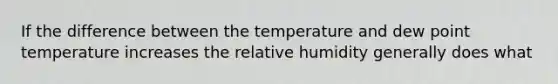 If the difference between the temperature and dew point temperature increases the relative humidity generally does what