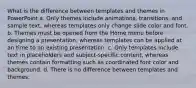 What is the difference between templates and themes in PowerPoint a. Only themes include animations, transitions, and sample text, whereas templates only change slide color and font. b. Themes must be opened from the Home menu before designing a presentation, whereas templates can be applied at an time to an existing presentation. c. Only templates include text in placeholders and subject-specific content, whereas themes contain formatting such as coordinated font color and background. d. There is no difference between templates and themes.