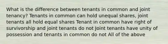 What is the difference between tenants in common and joint tenancy? Tenants in common can hold unequal shares, joint tenants all hold equal shares Tenant in common have right of survivorship and joint tenants do not Joint tenants have unity of possession and tenants in common do not All of the above