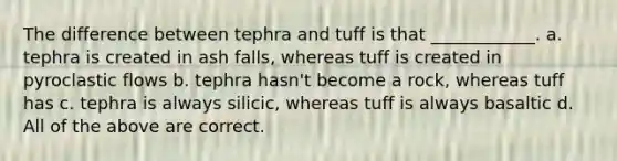 The difference between tephra and tuff is that ____________. a. tephra is created in ash falls, whereas tuff is created in pyroclastic flows b. tephra hasn't become a rock, whereas tuff has c. tephra is always silicic, whereas tuff is always basaltic d. All of the above are correct.