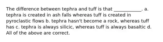 The difference between tephra and tuff is that ____________. a. tephra is created in ash falls whereas tuff is created in pyroclastic flows b. tephra hasn't become a rock, whereas tuff has c. tephra is always silicic, whereas tuff is always basaltic d. All of the above are correct.