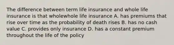 The difference between term life insurance and whole life insurance is that wholewhole life insurance A. has premiums that rise over time as the probability of death rises B. has no cash value C. provides only insurance D. has a constant premium throughout the life of the policy