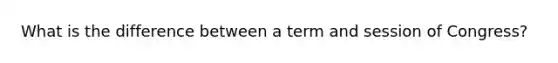 What is the difference between a term and session of Congress?