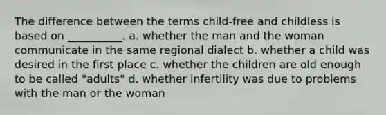 The difference between the terms child-free and childless is based on __________. a. whether the man and the woman communicate in the same regional dialect b. whether a child was desired in the first place c. whether the children are old enough to be called "adults" d. whether infertility was due to problems with the man or the woman