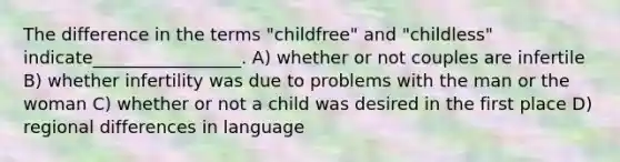 The difference in the terms "childfree" and "childless" indicate_________________.​ A) ​whether or not couples are infertile B) ​whether infertility was due to problems with the man or the woman C) ​whether or not a child was desired in the first place D) ​regional differences in language