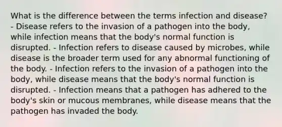 What is the difference between the terms infection and disease? - Disease refers to the invasion of a pathogen into the body, while infection means that the body's normal function is disrupted. - Infection refers to disease caused by microbes, while disease is the broader term used for any abnormal functioning of the body. - Infection refers to the invasion of a pathogen into the body, while disease means that the body's normal function is disrupted. - Infection means that a pathogen has adhered to the body's skin or mucous membranes, while disease means that the pathogen has invaded the body.