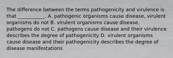 The difference between the terms pathogenicity and virulence is that ___________. A. pathogenic organisms cause disease, virulent organisms do not B. virulent organisms cause disease, pathogens do not C. pathogens cause disease and their virulence describes the degree of pathogenicity D. virulent organisms cause disease and their pathogenicity describes the degree of disease manifestations