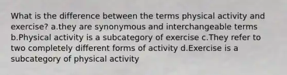 What is the difference between the terms physical activity and exercise? a.they are synonymous and interchangeable terms b.Physical activity is a subcategory of exercise c.They refer to two completely different forms of activity d.Exercise is a subcategory of physical activity