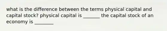 what is the difference between the terms physical capital and capital stock? physical capital is _______ the capital stock of an economy is ________