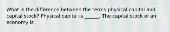 What is the difference between the terms physical capital and capital stock​? Physical capital is ______. The capital stock of an economy is ___