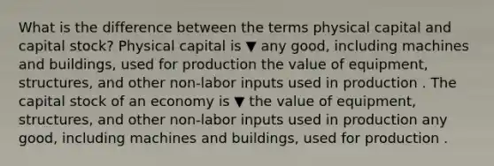 What is the difference between the terms physical capital and capital stock​? Physical capital is ▼ any good, including machines and buildings, used for production the value of equipment, structures, and other non-labor inputs used in production . The capital stock of an economy is ▼ the value of equipment, structures, and other non-labor inputs used in production any good, including machines and buildings, used for production .