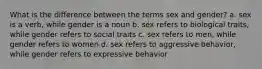 What is the difference between the terms sex and gender? a. sex is a verb, while gender is a noun b. sex refers to biological traits, while gender refers to social traits c. sex refers to men, while gender refers to women d. sex refers to aggressive behavior, while gender refers to expressive behavior