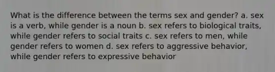 What is the difference between the terms sex and gender? a. sex is a verb, while gender is a noun b. sex refers to biological traits, while gender refers to social traits c. sex refers to men, while gender refers to women d. sex refers to aggressive behavior, while gender refers to expressive behavior