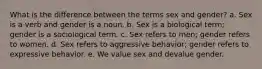 What is the difference between the terms sex and gender? a. Sex is a verb and gender is a noun. b. Sex is a biological term; gender is a sociological term. c. Sex refers to men; gender refers to women. d. Sex refers to aggressive behavior; gender refers to expressive behavior. e. We value sex and devalue gender.