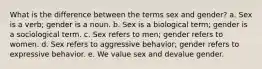 What is the difference between the terms sex and gender? a. Sex is a verb; gender is a noun. b. Sex is a biological term; gender is a sociological term. c. Sex refers to men; gender refers to women. d. Sex refers to aggressive behavior; gender refers to expressive behavior. e. We value sex and devalue gender.