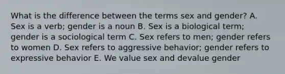 What is the difference between the terms sex and gender? A. Sex is a verb; gender is a noun B. Sex is a biological term; gender is a sociological term C. Sex refers to men; gender refers to women D. Sex refers to aggressive behavior; gender refers to expressive behavior E. We value sex and devalue gender