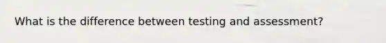 What is the difference between testing and assessment?