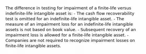 The difference in testing for impairment of a finite-life versus indefinite-life intangible asset is: - The cash flow recoverability test is omitted for an indefinite-life intangible asset. - The measure of an impairment loss for an indefinite-life <a href='https://www.questionai.com/knowledge/kfaeAOzavC-intangible-assets' class='anchor-knowledge'>intangible assets</a> is not based on book value. - Subsequent recovery of an impairment loss is allowed for a finite-life intangible asset. - Companies are not required to recognize impairment losses on finite-life intangible assets.