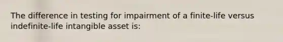 The difference in testing for impairment of a finite-life versus indefinite-life intangible asset is: