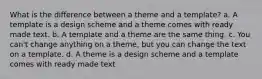 What is the difference between a theme and a template? a. A template is a design scheme and a theme comes with ready made text. b. A template and a theme are the same thing. c. You can't change anything on a theme, but you can change the text on a template. d. A theme is a design scheme and a template comes with ready made text