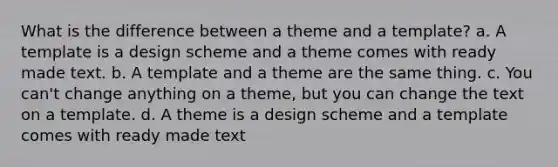 What is the difference between a theme and a template? a. A template is a design scheme and a theme comes with ready made text. b. A template and a theme are the same thing. c. You can't change anything on a theme, but you can change the text on a template. d. A theme is a design scheme and a template comes with ready made text