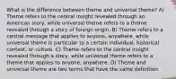 What is the difference between theme and universal theme? A) Theme refers to the central insight revealed through an American story, while universal theme refers to a theme revealed through a story of foreign origin. B) Theme refers to a central message that applies to anyone, anywhere, while universal theme is particular to a certain individual, historical context, or culture. C) Theme refers to the central insight revealed through a story, while universal theme refers to a theme that applies to anyone, anywhere. D) Theme and universal theme are two terms that have the same definition.