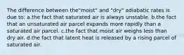 The difference between the"moist" and "dry" adiabatic rates is due to: a.the fact that saturated air is always unstable. b.the fact that an unsaturated air parcel expands more rapidly than a saturated air parcel. c.the fact that moist air weighs less than dry air. d.the fact that latent heat is released by a rising parcel of saturated air.