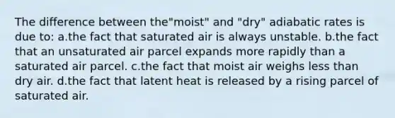 The difference between the"moist" and "dry" adiabatic rates is due to: a.the fact that saturated air is always unstable. b.the fact that an unsaturated air parcel expands more rapidly than a saturated air parcel. c.the fact that moist air weighs less than dry air. d.the fact that latent heat is released by a rising parcel of saturated air.