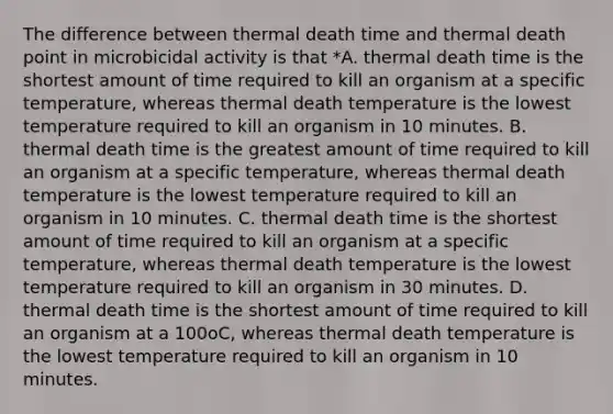 The difference between thermal death time and thermal death point in microbicidal activity is that *A. thermal death time is the shortest amount of time required to kill an organism at a specific temperature, whereas thermal death temperature is the lowest temperature required to kill an organism in 10 minutes. B. thermal death time is the greatest amount of time required to kill an organism at a specific temperature, whereas thermal death temperature is the lowest temperature required to kill an organism in 10 minutes. C. thermal death time is the shortest amount of time required to kill an organism at a specific temperature, whereas thermal death temperature is the lowest temperature required to kill an organism in 30 minutes. D. thermal death time is the shortest amount of time required to kill an organism at a 100oC, whereas thermal death temperature is the lowest temperature required to kill an organism in 10 minutes.