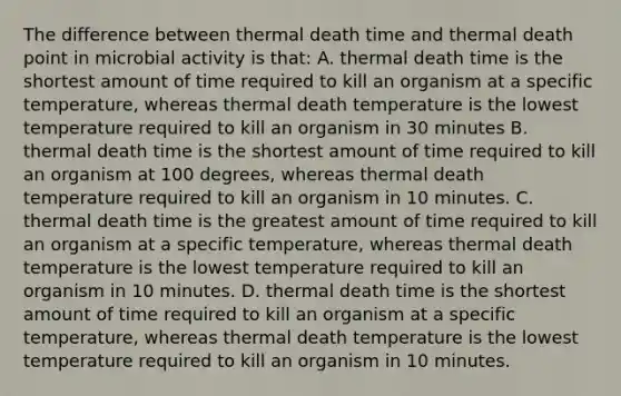 The difference between thermal death time and thermal death point in microbial activity is that: A. thermal death time is the shortest amount of time required to kill an organism at a specific temperature, whereas thermal death temperature is the lowest temperature required to kill an organism in 30 minutes B. thermal death time is the shortest amount of time required to kill an organism at 100 degrees, whereas thermal death temperature required to kill an organism in 10 minutes. C. thermal death time is the greatest amount of time required to kill an organism at a specific temperature, whereas thermal death temperature is the lowest temperature required to kill an organism in 10 minutes. D. thermal death time is the shortest amount of time required to kill an organism at a specific temperature, whereas thermal death temperature is the lowest temperature required to kill an organism in 10 minutes.