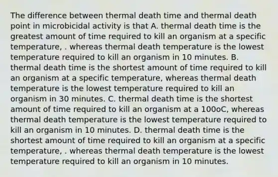 The difference between thermal death time and thermal death point in microbicidal activity is that A. thermal death time is the greatest amount of time required to kill an organism at a specific temperature, . whereas thermal death temperature is the lowest temperature required to kill an organism in 10 minutes. B. thermal death time is the shortest amount of time required to kill an organism at a specific temperature, whereas thermal death temperature is the lowest temperature required to kill an organism in 30 minutes. C. thermal death time is the shortest amount of time required to kill an organism at a 100oC, whereas thermal death temperature is the lowest temperature required to kill an organism in 10 minutes. D. thermal death time is the shortest amount of time required to kill an organism at a specific temperature, . whereas thermal death temperature is the lowest temperature required to kill an organism in 10 minutes.