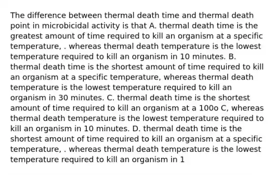 The difference between thermal death time and thermal death point in microbicidal activity is that A. thermal death time is the greatest amount of time required to kill an organism at a specific temperature, . whereas thermal death temperature is the lowest temperature required to kill an organism in 10 minutes. B. thermal death time is the shortest amount of time required to kill an organism at a specific temperature, whereas thermal death temperature is the lowest temperature required to kill an organism in 30 minutes. C. thermal death time is the shortest amount of time required to kill an organism at a 100o C, whereas thermal death temperature is the lowest temperature required to kill an organism in 10 minutes. D. thermal death time is the shortest amount of time required to kill an organism at a specific temperature, . whereas thermal death temperature is the lowest temperature required to kill an organism in 1