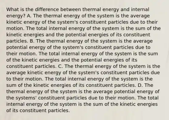 What is the difference between thermal energy and internal energy? A. The thermal energy of the system is the average kinetic energy of the system's constituent particles due to their motion. The total internal energy of the system is the sum of the kinetic energies and the potential energies of its constituent particles. B. The thermal energy of the system is the average potential energy of the system's constituent particles due to their motion. The total internal energy of the system is the sum of the kinetic energies and the potential energies of its constituent particles. C. The thermal energy of the system is the average kinetic energy of the system's constituent particles due to their motion. The total internal energy of the system is the sum of the kinetic energies of its constituent particles. D. The thermal energy of the system is the average potential energy of the systems' constituent particles due to their motion. The total internal energy of the system is the sum of the kinetic energies of its constituent particles.