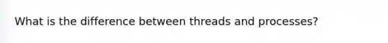 What is the difference between threads and processes?