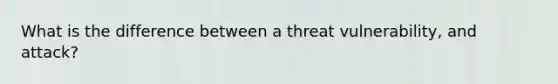 What is the difference between a threat vulnerability, and attack?