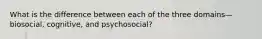 What is the difference between each of the three domains—biosocial, cognitive, and psychosocial?