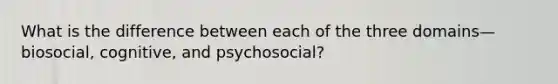 What is the difference between each of the three domains—biosocial, cognitive, and psychosocial?