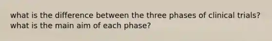 what is the difference between the three phases of clinical trials? what is the main aim of each phase?