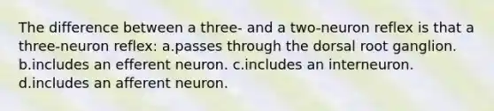 The difference between a three- and a two-neuron reflex is that a three-neuron reflex: a.passes through the dorsal root ganglion. b.includes an efferent neuron. c.includes an interneuron. d.includes an afferent neuron.