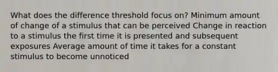 What does the difference threshold focus on? Minimum amount of change of a stimulus that can be perceived Change in reaction to a stimulus the first time it is presented and subsequent exposures Average amount of time it takes for a constant stimulus to become unnoticed