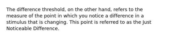 The difference threshold, on the other hand, refers to the measure of the point in which you notice a difference in a stimulus that is changing. This point is referred to as the Just Noticeable Difference.