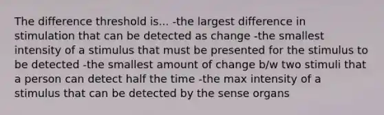 The difference threshold is... -the largest difference in stimulation that can be detected as change -the smallest intensity of a stimulus that must be presented for the stimulus to be detected -the smallest amount of change b/w two stimuli that a person can detect half the time -the max intensity of a stimulus that can be detected by the sense organs