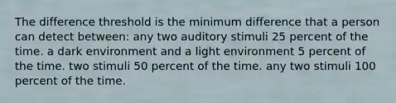 The difference threshold is the minimum difference that a person can detect between: any two auditory stimuli 25 percent of the time. a dark environment and a light environment 5 percent of the time. two stimuli 50 percent of the time. any two stimuli 100 percent of the time.