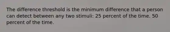 The difference threshold is the minimum difference that a person can detect between any two stimuli: 25 percent of the time. 50 percent of the time.