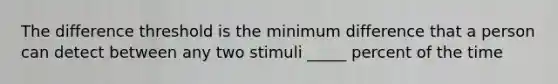 The difference threshold is the minimum difference that a person can detect between any two stimuli _____ percent of the time