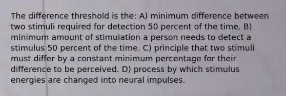 The difference threshold is the: A) minimum difference between two stimuli required for detection 50 percent of the time. B) minimum amount of stimulation a person needs to detect a stimulus 50 percent of the time. C) principle that two stimuli must differ by a constant minimum percentage for their difference to be perceived. D) process by which stimulus energies are changed into neural impulses.