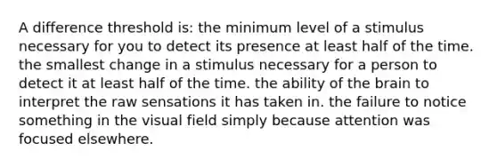 A difference threshold is: the minimum level of a stimulus necessary for you to detect its presence at least half of the time. the smallest change in a stimulus necessary for a person to detect it at least half of the time. the ability of the brain to interpret the raw sensations it has taken in. the failure to notice something in the visual field simply because attention was focused elsewhere.