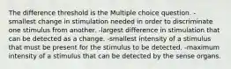 The difference threshold is the Multiple choice question. -smallest change in stimulation needed in order to discriminate one stimulus from another. -largest difference in stimulation that can be detected as a change. -smallest intensity of a stimulus that must be present for the stimulus to be detected. -maximum intensity of a stimulus that can be detected by the sense organs.